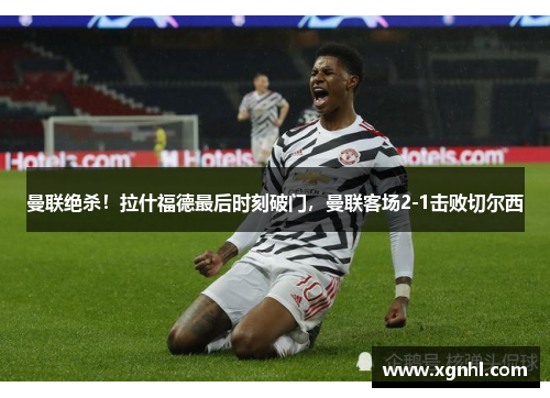 曼联绝杀！拉什福德最后时刻破门，曼联客场2-1击败切尔西